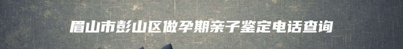 眉山市彭山区做孕期亲子鉴定电话查询