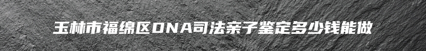 玉林市福绵区DNA司法亲子鉴定多少钱能做