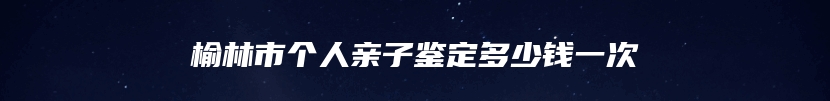 榆林市个人亲子鉴定多少钱一次