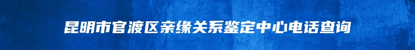 昆明市官渡区亲缘关系鉴定中心电话查询