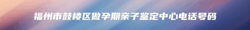 福州市鼓楼区做孕期亲子鉴定中心电话号码