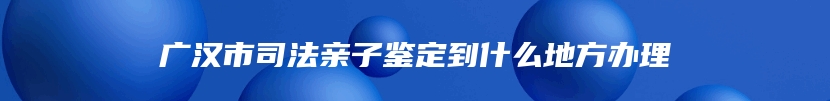 广汉市司法亲子鉴定到什么地方办理
