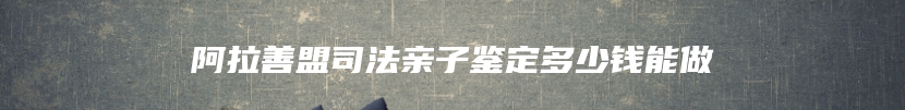 阿拉善盟司法亲子鉴定多少钱能做