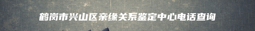 鹤岗市兴山区亲缘关系鉴定中心电话查询