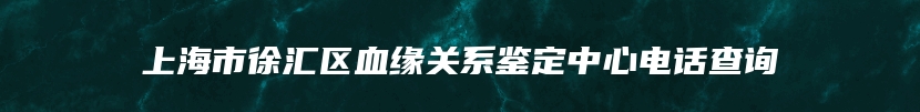 上海市徐汇区血缘关系鉴定中心电话查询