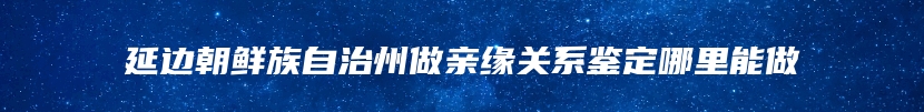 延边朝鲜族自治州做亲缘关系鉴定哪里能做