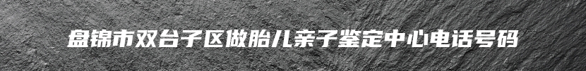 盘锦市双台子区做胎儿亲子鉴定中心电话号码