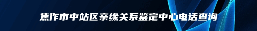 焦作市中站区亲缘关系鉴定中心电话查询