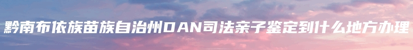 黔南布依族苗族自治州DAN司法亲子鉴定到什么地方办理