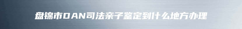 盘锦市DAN司法亲子鉴定到什么地方办理