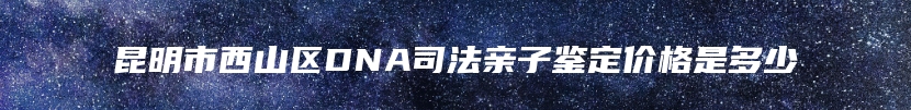 昆明市西山区DNA司法亲子鉴定价格是多少