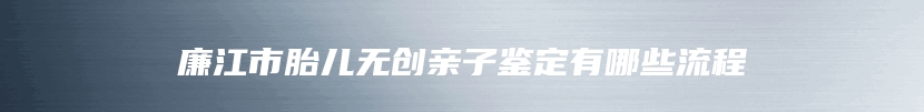 廉江市胎儿无创亲子鉴定有哪些流程