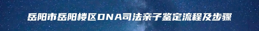 岳阳市岳阳楼区DNA司法亲子鉴定流程及步骤