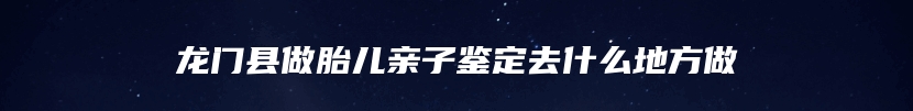 龙门县做胎儿亲子鉴定去什么地方做