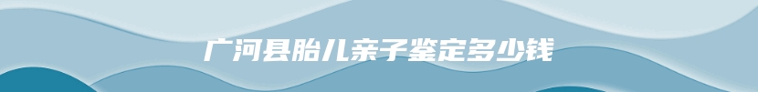 广河县胎儿亲子鉴定多少钱