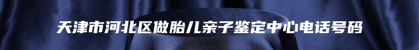 天津市河北区做胎儿亲子鉴定中心电话号码