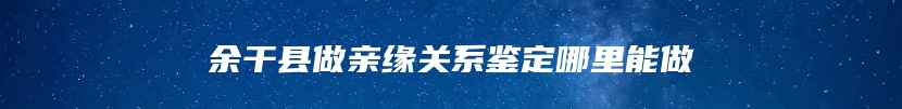 余干县做亲缘关系鉴定哪里能做