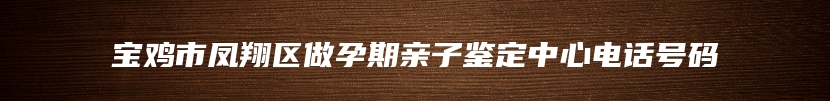 宝鸡市凤翔区做孕期亲子鉴定中心电话号码