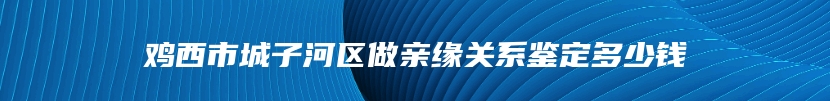 鸡西市城子河区做亲缘关系鉴定多少钱