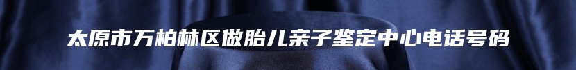 太原市万柏林区做胎儿亲子鉴定中心电话号码