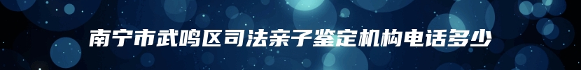 南宁市武鸣区司法亲子鉴定机构电话多少