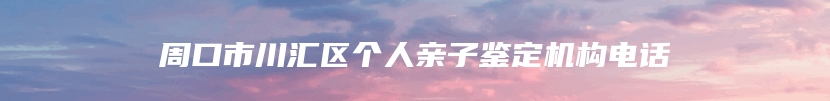 周口市川汇区个人亲子鉴定机构电话