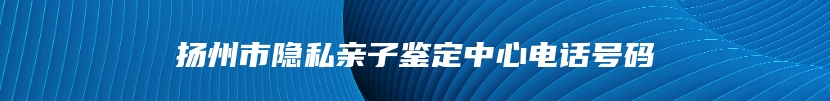 扬州市隐私亲子鉴定中心电话号码