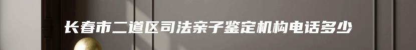 长春市二道区司法亲子鉴定机构电话多少