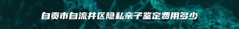 自贡市自流井区隐私亲子鉴定费用多少