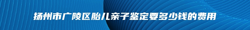 扬州市广陵区胎儿亲子鉴定要多少钱的费用