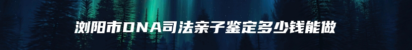 浏阳市DNA司法亲子鉴定多少钱能做