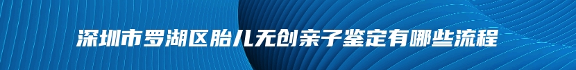 深圳市罗湖区胎儿无创亲子鉴定有哪些流程