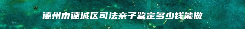 德州市德城区司法亲子鉴定多少钱能做