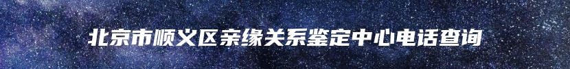 北京市顺义区亲缘关系鉴定中心电话查询