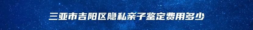 三亚市吉阳区隐私亲子鉴定费用多少