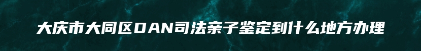 大庆市大同区DAN司法亲子鉴定到什么地方办理