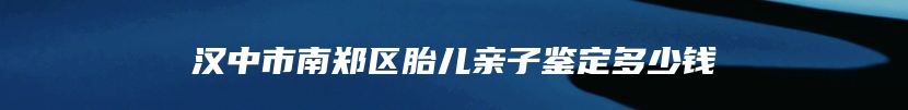 汉中市南郑区胎儿亲子鉴定多少钱
