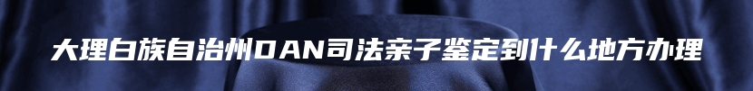 大理白族自治州DAN司法亲子鉴定到什么地方办理