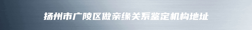 扬州市广陵区做亲缘关系鉴定机构地址