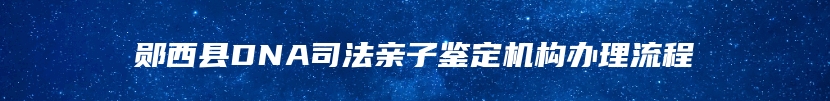 郧西县DNA司法亲子鉴定机构办理流程