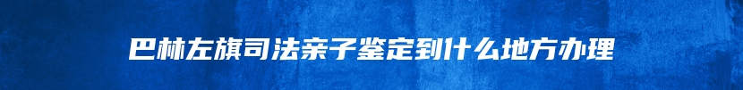 巴林左旗司法亲子鉴定到什么地方办理