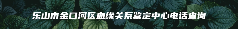 乐山市金口河区血缘关系鉴定中心电话查询