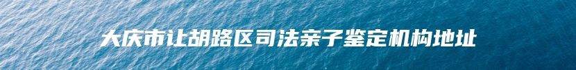 大庆市让胡路区司法亲子鉴定机构地址