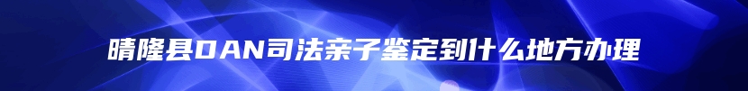 晴隆县DAN司法亲子鉴定到什么地方办理