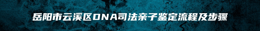 岳阳市云溪区DNA司法亲子鉴定流程及步骤