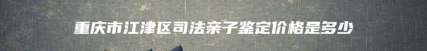 重庆市江津区司法亲子鉴定价格是多少