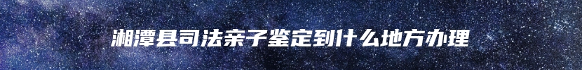 湘潭县司法亲子鉴定到什么地方办理