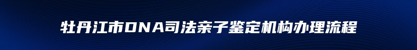 牡丹江市DNA司法亲子鉴定机构办理流程
