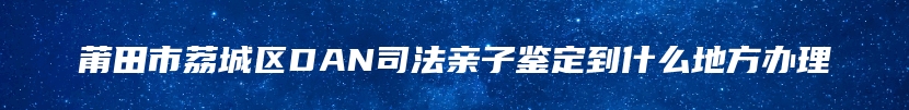 莆田市荔城区DAN司法亲子鉴定到什么地方办理