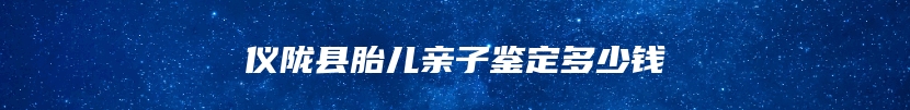 仪陇县胎儿亲子鉴定多少钱